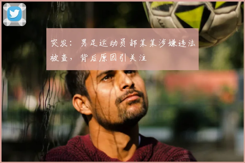 突发：男足运动员郝某某涉嫌违法被查，背后原因引关注