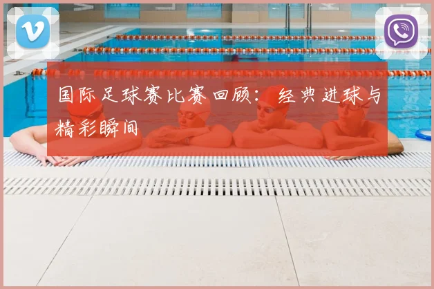 国际足球赛比赛回顾：经典进球与精彩瞬间