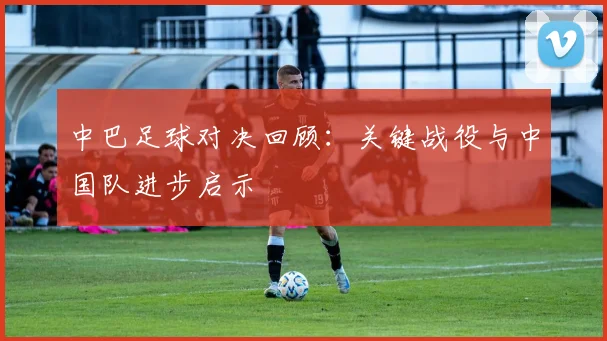 中巴足球对决回顾：关键战役与中国队进步启示