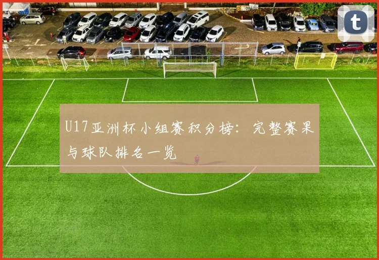 U17亚洲杯小组赛积分榜:完整赛果与球队排名一览
