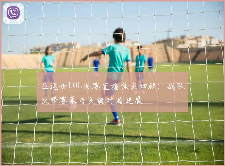 亚运会LOL决赛直播焦点回顾：战队交锋赛果与关键对局进展
