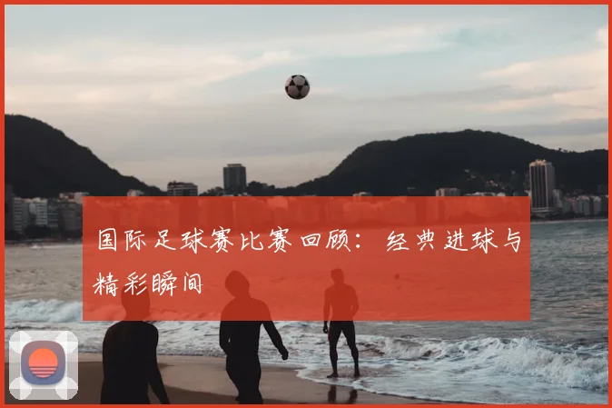 国际足球赛比赛回顾:经典进球与精彩瞬间
