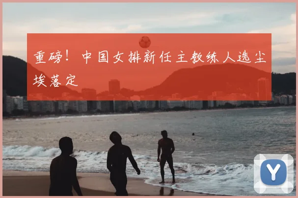 重磅!中国女排新任主教练人选尘埃落定