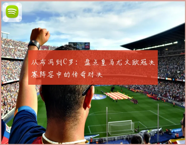 从布冯到C罗：盘点皇马尤文欧冠决赛阵容中的传奇对决