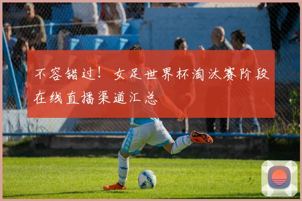 不容错过！女足世界杯淘汰赛阶段在线直播渠道汇总
