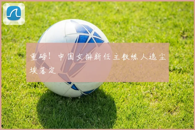 重磅！中国女排新任主教练人选尘埃落定