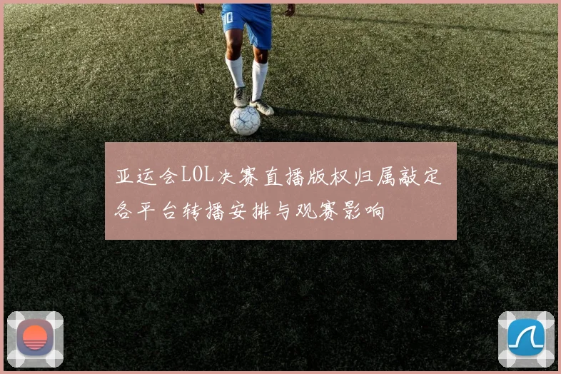 亚运会LOL决赛直播版权归属敲定 各平台转播安排与观赛影响