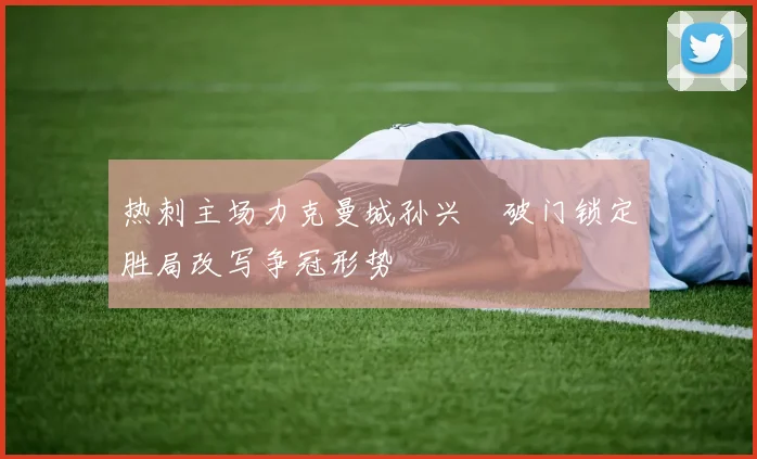 热刺主场力克曼城孙兴慜破门锁定胜局改写争冠形势