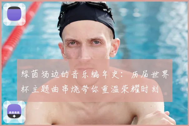 绿茵场边的音乐编年史：历届世界杯主题曲串烧带你重温荣耀时刻