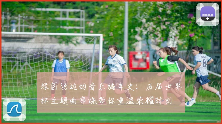 绿茵场边的音乐编年史：历届世界杯主题曲串烧带你重温荣耀时刻