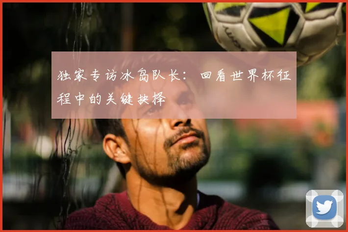 独家专访冰岛队长：回看世界杯征程中的关键抉择