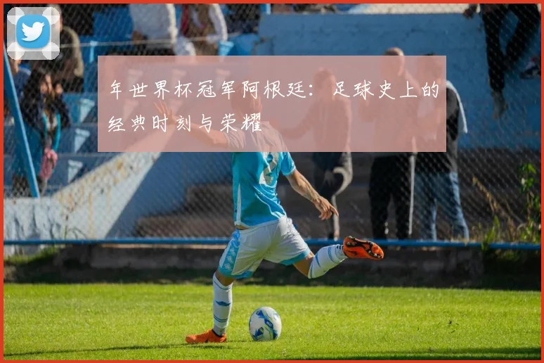 年世界杯冠军阿根廷：足球史上的经典时刻与荣耀