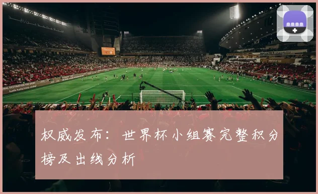 权威发布:世界杯小组赛完整积分榜及出线分析