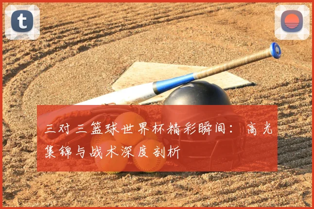 三对三篮球世界杯精彩瞬间：高光集锦与战术深度剖析