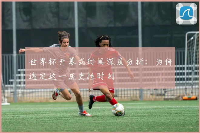 世界杯开幕式时间深度分析：为何选定这一历史性时刻