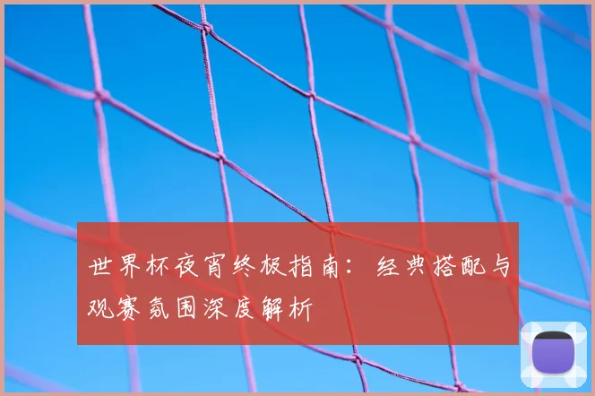 世界杯夜宵终极指南：经典搭配与观赛氛围深度解析