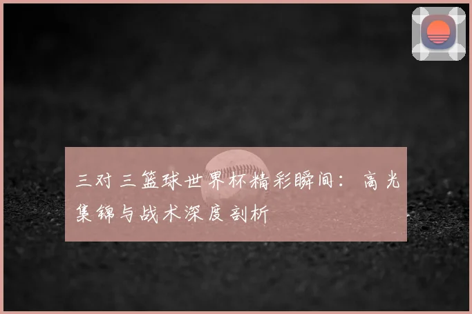 三对三篮球世界杯精彩瞬间：高光集锦与战术深度剖析