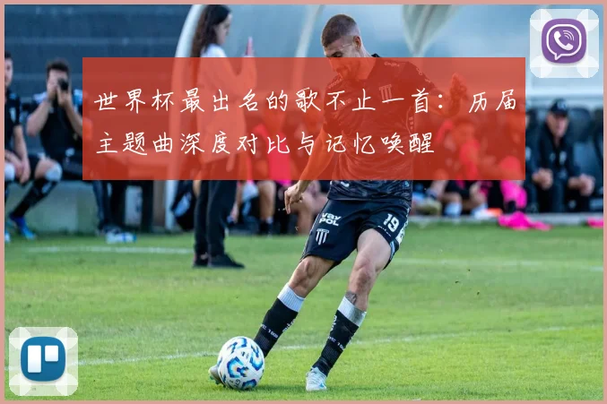 世界杯最出名的歌不止一首：历届主题曲深度对比与记忆唤醒