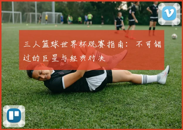 三人篮球世界杯观赛指南：不可错过的巨星与经典对决