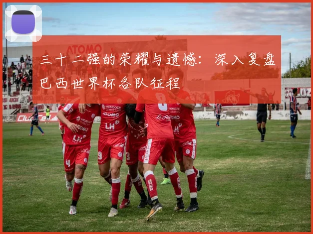 三十二强的荣耀与遗憾：深入复盘巴西世界杯各队征程