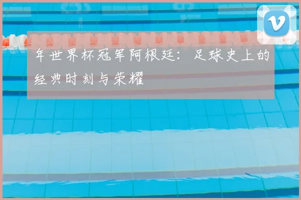 年世界杯冠军阿根廷：足球史上的经典时刻与荣耀