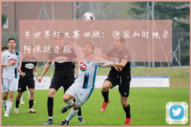 年世界杯决赛回顾：德国加时绝杀阿根廷夺冠